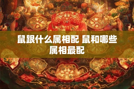 鼠跟什么属相配 鼠和哪些属相最配