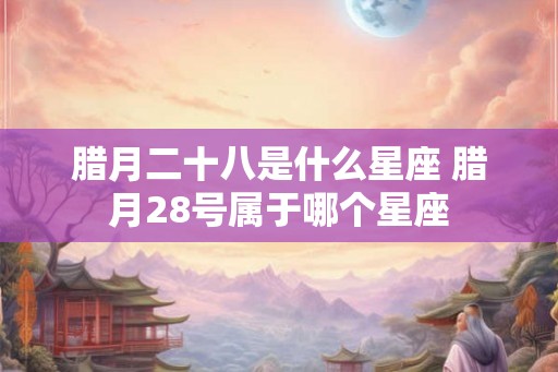 腊月二十八是什么星座 腊月28号属于哪个星座