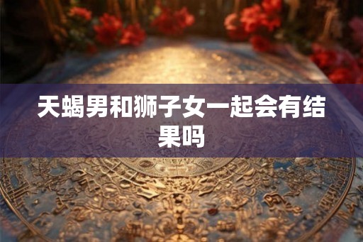 天蝎男和狮子女一起会有结果吗 天蝎男和狮子女一起会有结果吗
