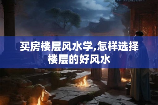 买房楼层风水学,怎样选择楼层的好风水