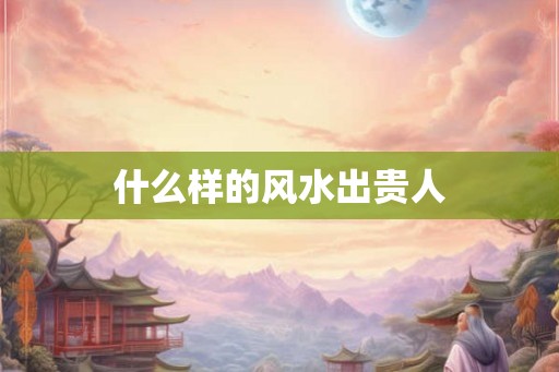 什么样的风水出贵人