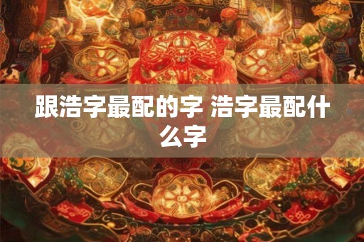 跟浩字最配的字 浩字最配什么字 跟浩字最配的字 浩字最配什么字