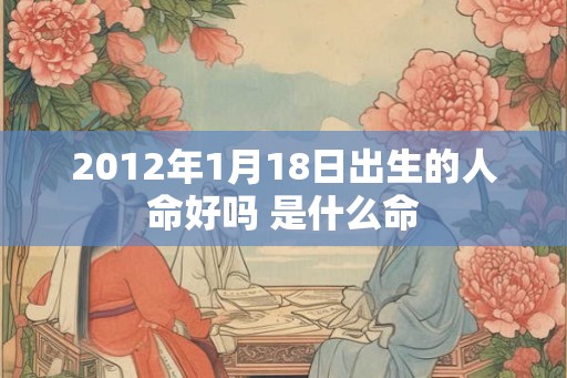 2012年1月18日出生的人命好吗 是什么命 2012年1月18日出生的人命好吗 是什么命