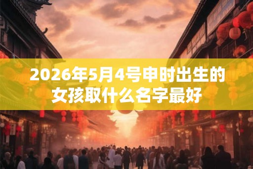 2026年5月4号申时出生的女孩取什么名字最好