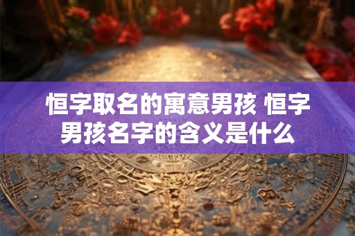 恒字取名的寓意男孩 恒字男孩名字的含义是什么
