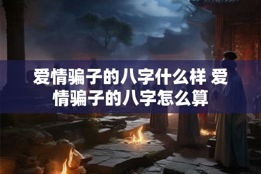爱情骗子的八字什么样 爱情骗子的八字怎么算 爱情骗子的八字什么样 爱情骗子的八字怎么算