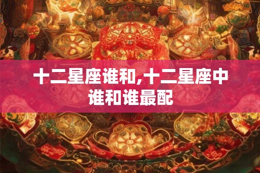 十二星座谁和,十二星座中谁和谁最配