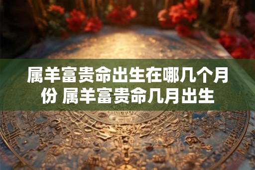 属羊富贵命出生在哪几个月份 属羊富贵命几月出生