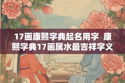 17画康熙字典起名用字  康熙字典17画属水最吉祥字义