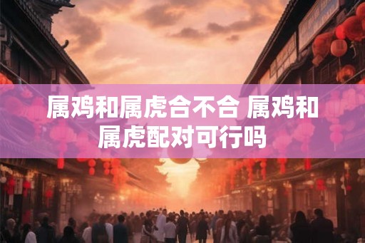 属鸡和属虎合不合 属鸡和属虎配对可行吗