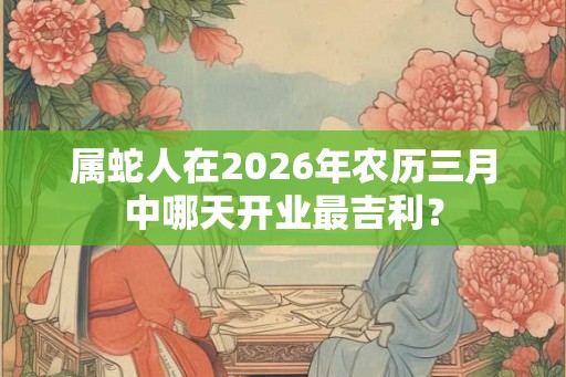属蛇人在2026年农历三月中哪天开业最吉利？
