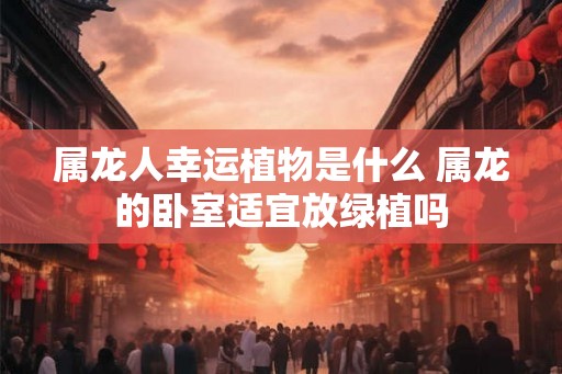 属龙人幸运植物是什么 属龙的卧室适宜放绿植吗