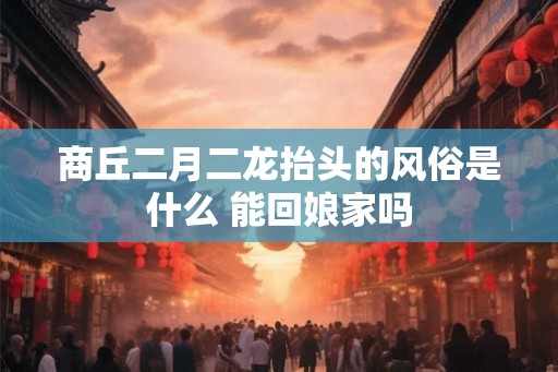 商丘二月二龙抬头的风俗是什么 能回娘家吗