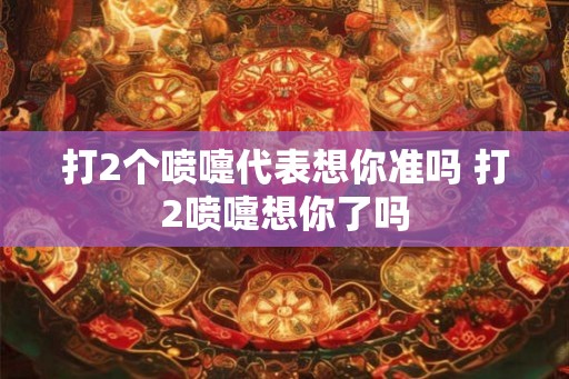 打2个喷嚏代表想你准吗 打2喷嚏想你了吗