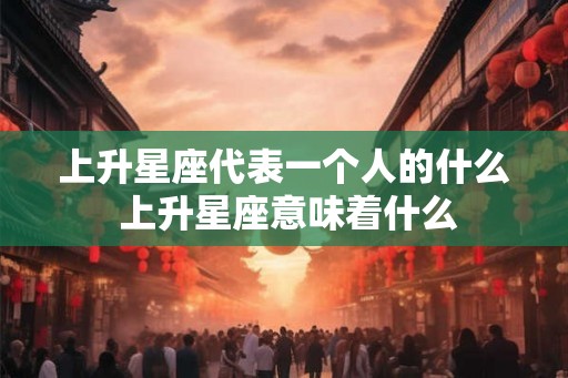 上升星座代表一个人的什么 上升星座意味着什么 上升星座代表一个人的什么 上升星座意味着什么