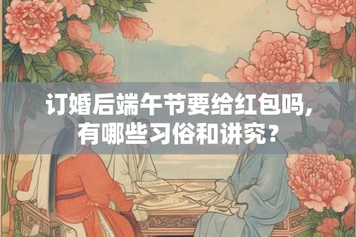 订婚后端午节要给红包吗,有哪些习俗和讲究? 订婚后端午节要给红包吗,有哪些习俗和讲究?