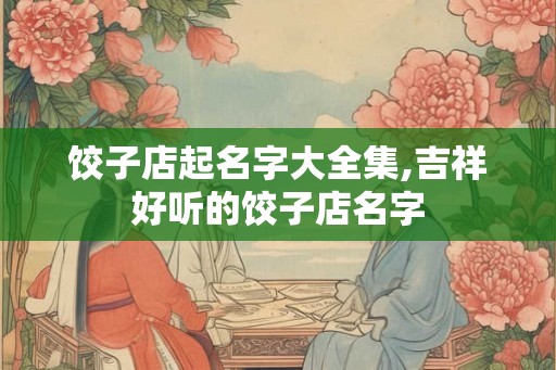 饺子店起名字大全集,吉祥好听的饺子店名字