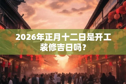 2026年正月十二日是开工装修吉日吗？