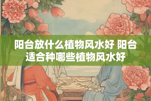 阳台放什么植物风水好 阳台适合种哪些植物风水好 阳台放什么植物风水好 阳台适合种哪些植物风水好