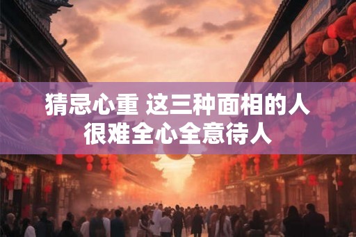 猜忌心重 这三种面相的人很难全心全意待人
