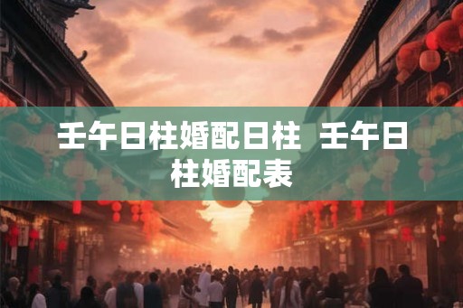 壬午日柱婚配日柱 壬午日柱婚配表 壬午日柱婚配日柱 壬午日柱婚配表