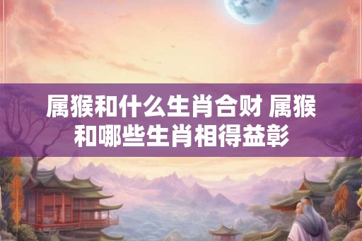 属猴和什么生肖合财 属猴和哪些生肖相得益彰 属猴和什么生肖合财 属猴和哪些生肖相得益彰