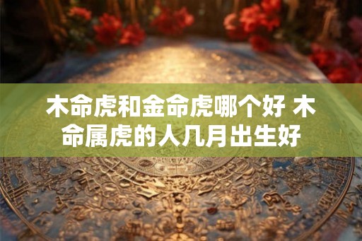 木命虎和金命虎哪个好 木命属虎的人几月出生好