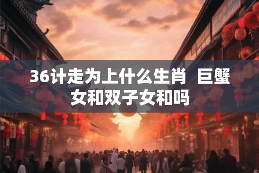 36计走为上什么生肖  巨蟹女和双子女和吗