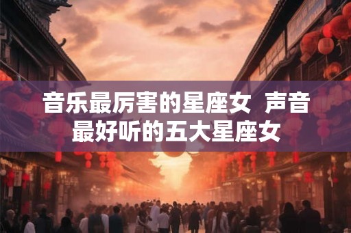 音乐最厉害的星座女  声音最好听的五大星座女