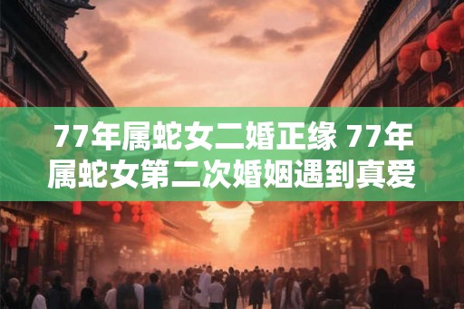 77年属蛇女二婚正缘 77年属蛇女第二次婚姻遇到真爱