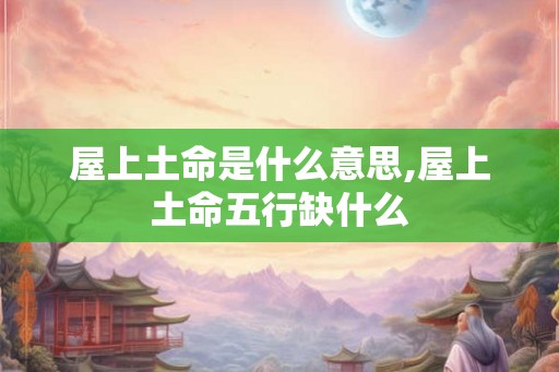 屋上土命是什么意思,屋上土命五行缺什么
