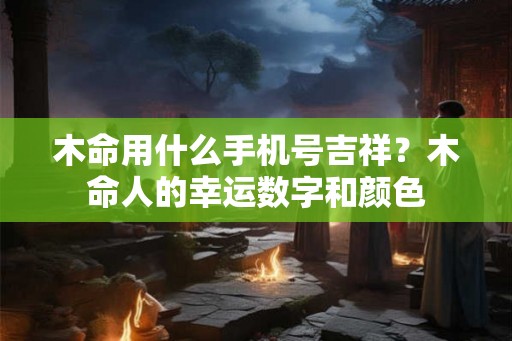 木命用什么手机号吉祥?木命人的幸运数字和颜色 木命用什么手机号吉祥?木命人的幸运数字和颜色