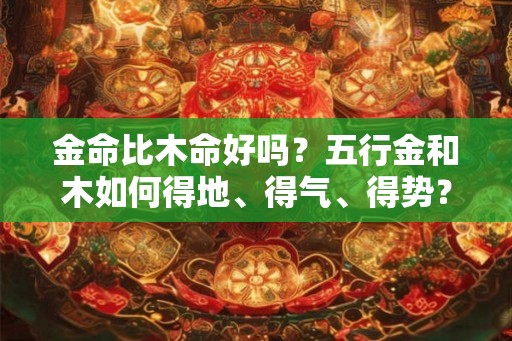金命比木命好吗?五行金和木如何得地、得气、得势? 金命比木命好吗?五行金和木如何得地、得气、得势?