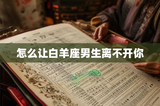 怎么让白羊座男生离不开你 怎么让白羊座男生离不开你