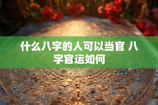 什么八字的人可以当官 八字官运如何