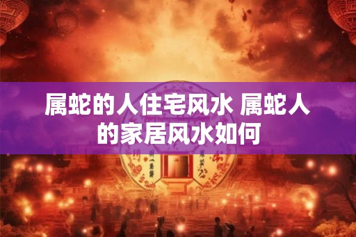 属蛇的人住宅风水 属蛇人的家居风水如何