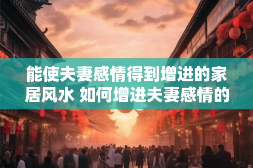 能使夫妻感情得到增进的家居风水 如何增进夫妻感情的家居风水 能使夫妻感情得到增进的家居风水 如何增进夫妻感情的家居风水