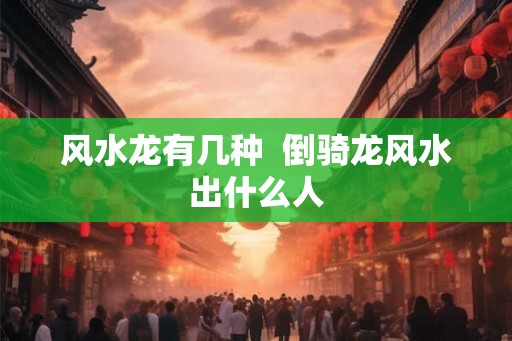 风水龙有几种  倒骑龙风水出什么人