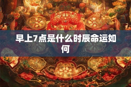 早上7点是什么时辰命运如何 早上7点是什么时辰命运如何