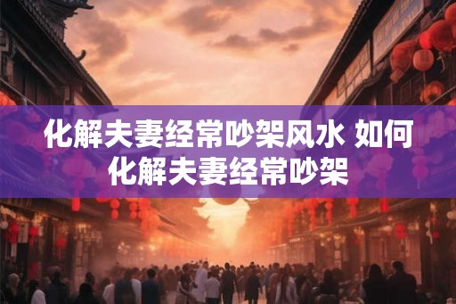 化解夫妻经常吵架风水 如何化解夫妻经常吵架