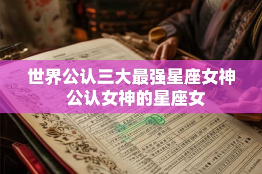 世界公认三大最强星座女神  公认女神的星座女