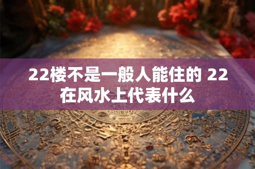 22楼不是一般人能住的 22在风水上代表什么 22楼不是一般人能住的 22在风水上代表什么