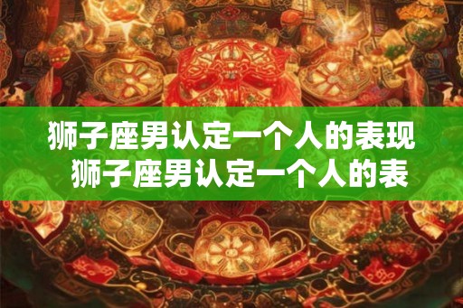 狮子座男认定一个人的表现  狮子座男认定一个人的表现