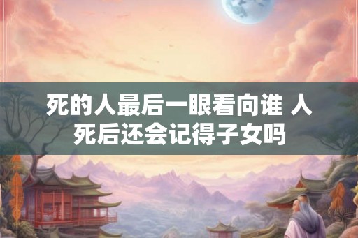 死的人最后一眼看向谁 人死后还会记得子女吗