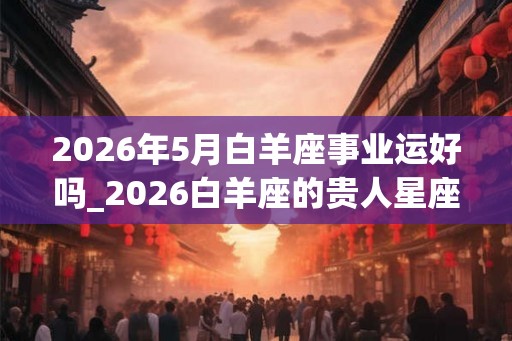 2026年5月白羊座事业运好吗_2026白羊座的贵人星座