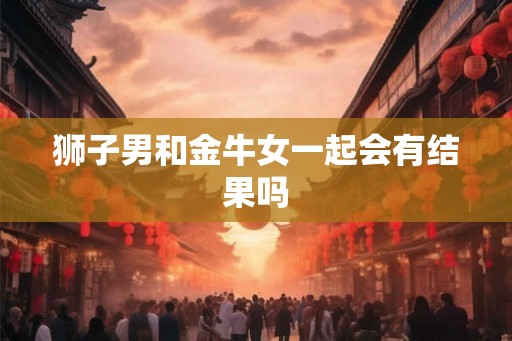 狮子男和金牛女一起会有结果吗 狮子男和金牛女一起会有结果吗