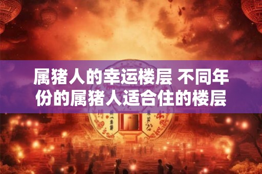 属猪人的幸运楼层 不同年份的属猪人适合住的楼层