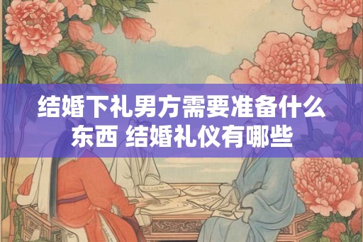 结婚下礼男方需要准备什么东西 结婚礼仪有哪些 结婚下礼男方需要准备什么东西 结婚礼仪有哪些