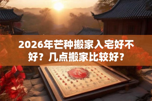 2026年芒种搬家入宅好不好？几点搬家比较好？