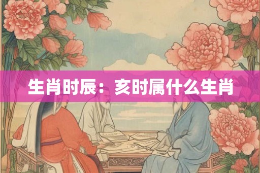 生肖时辰:亥时属什么生肖 生肖时辰:亥时属什么生肖